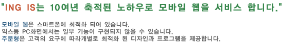ING IS는 10여년 축적된 노하우로 모바일 웹을 서비스 합니다.모바일 웹은 스마트폰에 최적화 되어 있습니다. 
                                                          익스등 PC화면에서는 일부 기능이 구현되지 않을 수 있습니다. 
                                                          주문형은 고객의 요구에 따라개별로 최적화 된 디자인과 프로그램을 제공합니다.